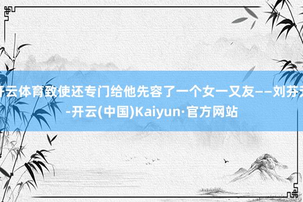 开云体育致使还专门给他先容了一个女一又友——刘芬芳-开云(中国)Kaiyun·官方网站