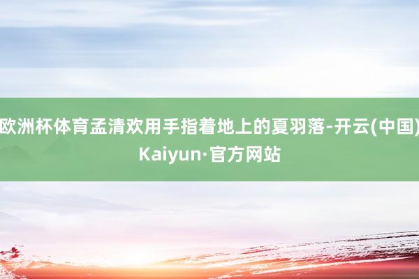 欧洲杯体育孟清欢用手指着地上的夏羽落-开云(中国)Kaiyun·官方网站