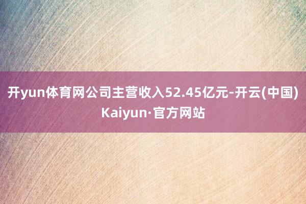 开yun体育网公司主营收入52.45亿元-开云(中国)Kaiyun·官方网站