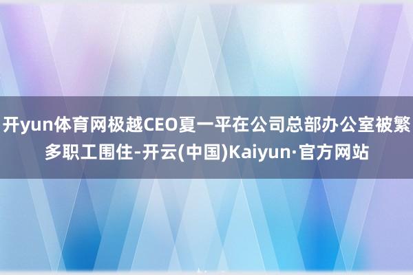 开yun体育网极越CEO夏一平在公司总部办公室被繁多职工围住-开云(中国)Kaiyun·官方网站
