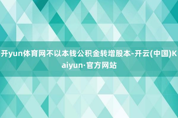 开yun体育网不以本钱公积金转增股本-开云(中国)Kaiyun·官方网站
