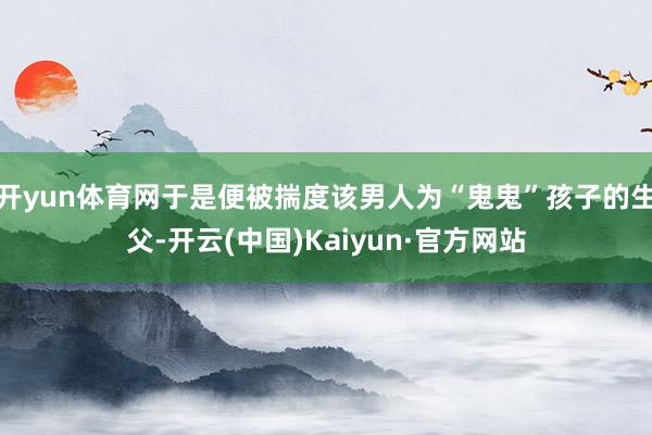 开yun体育网于是便被揣度该男人为“鬼鬼”孩子的生父-开云(中国)Kaiyun·官方网站