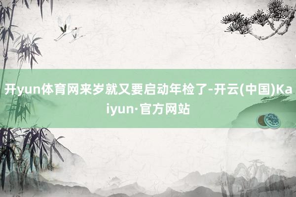 开yun体育网来岁就又要启动年检了-开云(中国)Kaiyun·官方网站