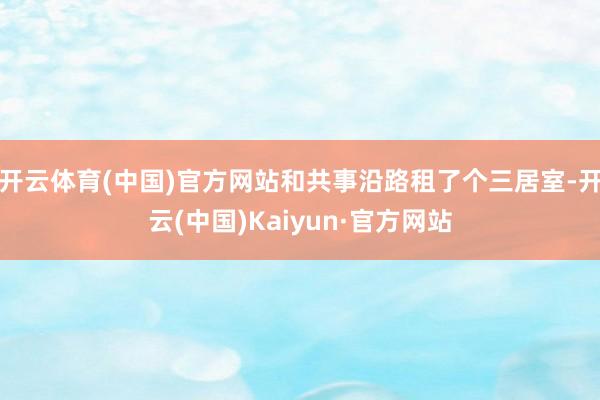 开云体育(中国)官方网站和共事沿路租了个三居室-开云(中国)Kaiyun·官方网站
