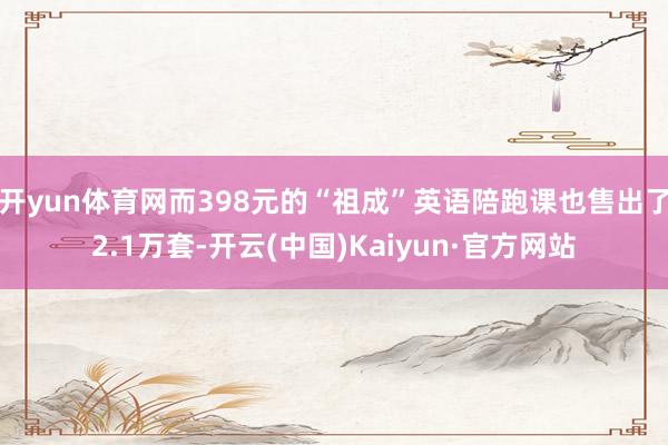 开yun体育网而398元的“祖成”英语陪跑课也售出了2.1万套-开云(中国)Kaiyun·官方网站