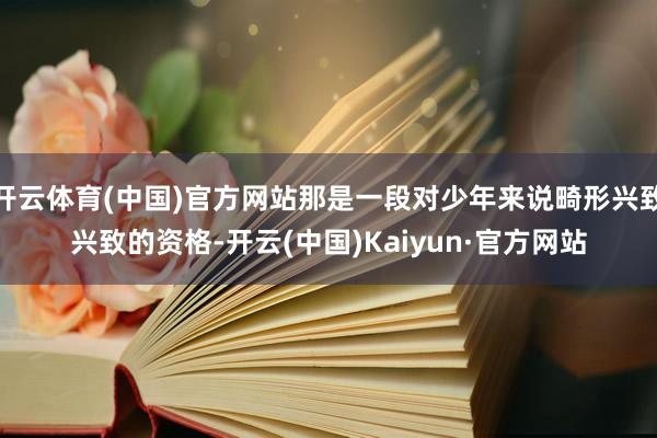 开云体育(中国)官方网站那是一段对少年来说畸形兴致兴致的资格-开云(中国)Kaiyun·官方网站
