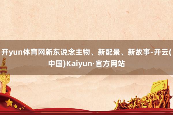 开yun体育网新东说念主物、新配景、新故事-开云(中国)Kaiyun·官方网站