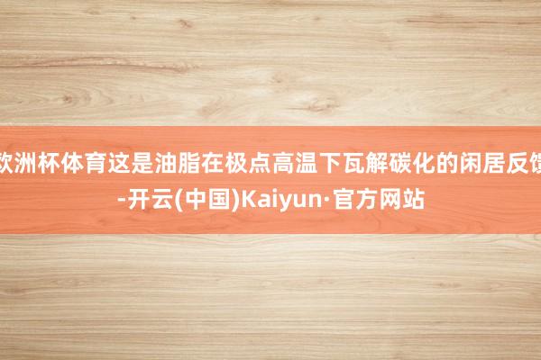 欧洲杯体育这是油脂在极点高温下瓦解碳化的闲居反馈-开云(中国)Kaiyun·官方网站
