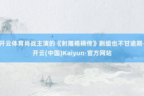 开云体育肖战主演的《射雕袼褙传》剧组也不甘逾期-开云(中国)Kaiyun·官方网站