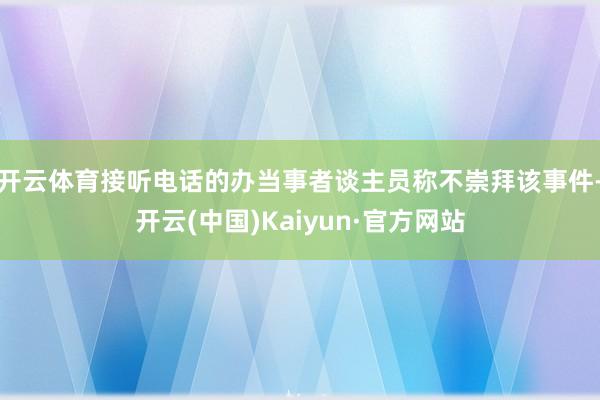开云体育接听电话的办当事者谈主员称不崇拜该事件-开云(中国)Kaiyun·官方网站