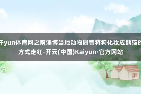 开yun体育网之前淄博当地动物园曾将狗化妆成熊猫的方式走红-开云(中国)Kaiyun·官方网站