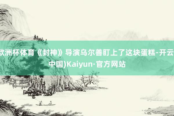 欧洲杯体育《封神》导演乌尔善盯上了这块蛋糕-开云(中国)Kaiyun·官方网站