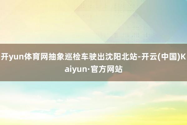 开yun体育网抽象巡检车驶出沈阳北站-开云(中国)Kaiyun·官方网站