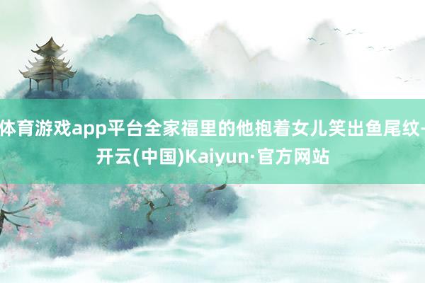 体育游戏app平台全家福里的他抱着女儿笑出鱼尾纹-开云(中国)Kaiyun·官方网站