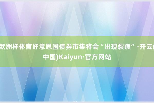 欧洲杯体育好意思国债券市集将会“出现裂痕”-开云(中国)Kaiyun·官方网站