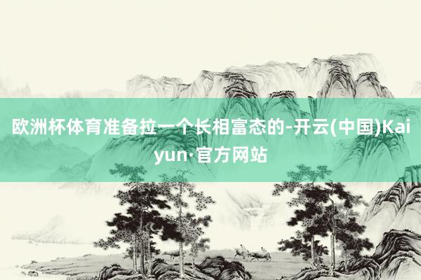 欧洲杯体育准备拉一个长相富态的-开云(中国)Kaiyun·官方网站