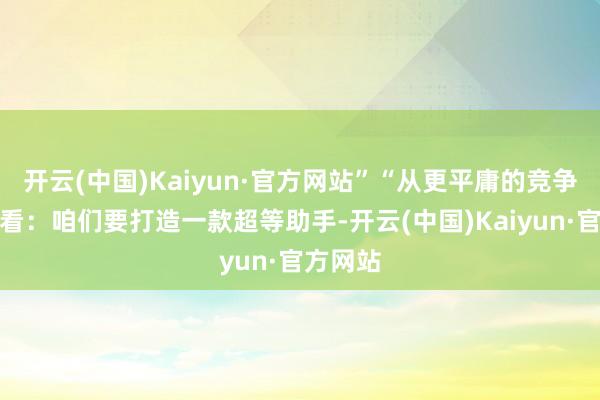 开云(中国)Kaiyun·官方网站”“从更平庸的竞争角度来看：咱们要打造一款超等助手-开云(中国)Kaiyun·官方网站