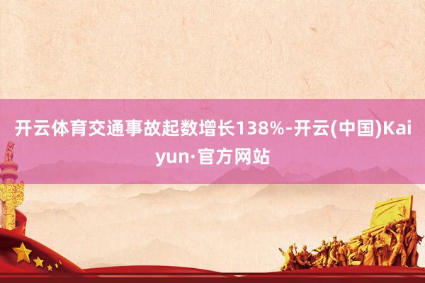 开云体育交通事故起数增长138%-开云(中国)Kaiyun·官方网站