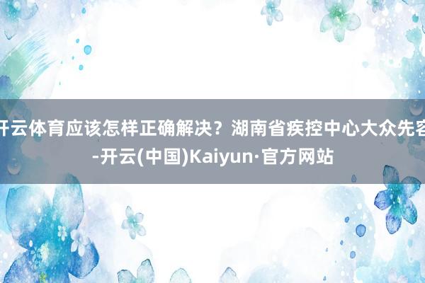 开云体育应该怎样正确解决？湖南省疾控中心大众先容-开云(中国)Kaiyun·官方网站