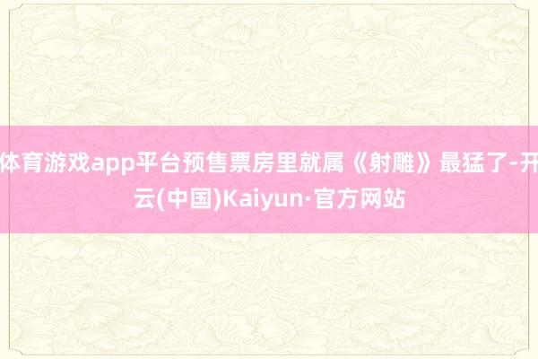 体育游戏app平台预售票房里就属《射雕》最猛了-开云(中国)Kaiyun·官方网站