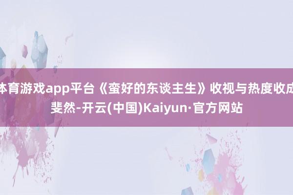 体育游戏app平台《蛮好的东谈主生》收视与热度收成斐然-开云(中国)Kaiyun·官方网站
