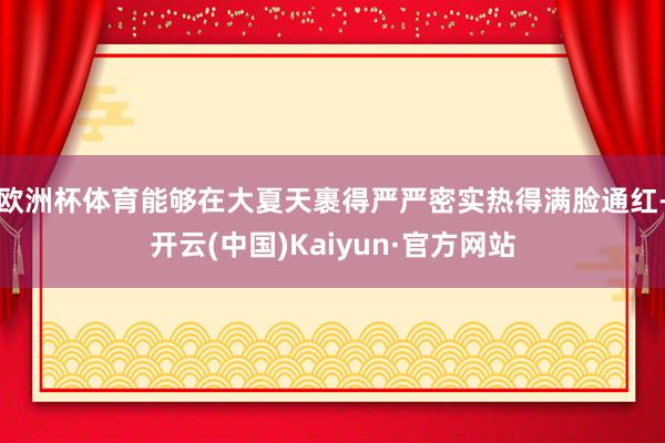欧洲杯体育能够在大夏天裹得严严密实热得满脸通红-开云(中国)Kaiyun·官方网站