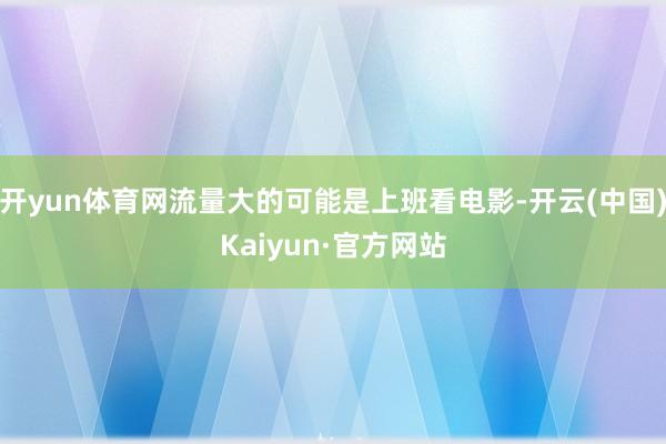开yun体育网流量大的可能是上班看电影-开云(中国)Kaiyun·官方网站