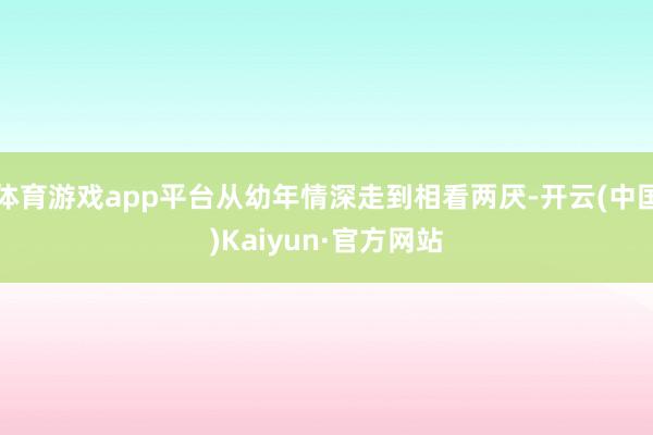 体育游戏app平台从幼年情深走到相看两厌-开云(中国)Kaiyun·官方网站