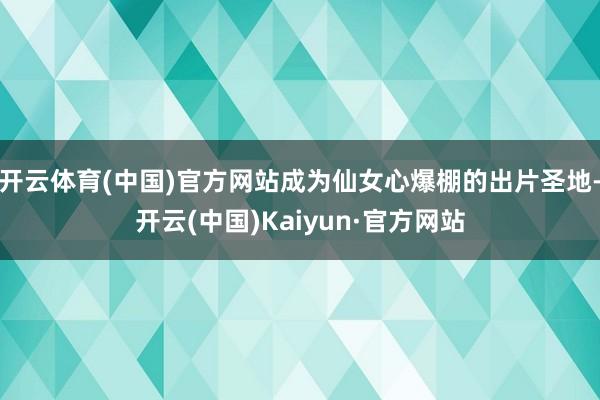 开云体育(中国)官方网站成为仙女心爆棚的出片圣地-开云(中国)Kaiyun·官方网站