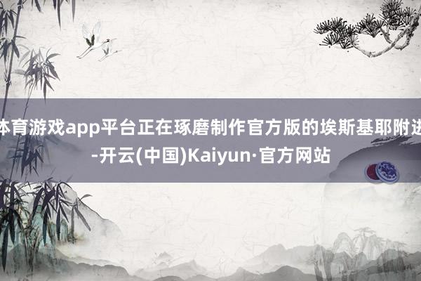 体育游戏app平台正在琢磨制作官方版的埃斯基耶附进-开云(中国)Kaiyun·官方网站