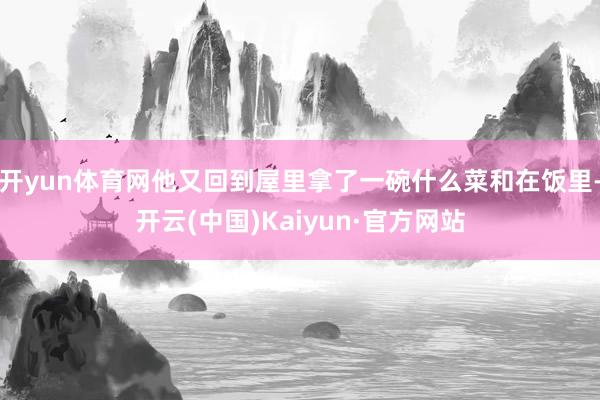 开yun体育网他又回到屋里拿了一碗什么菜和在饭里-开云(中国)Kaiyun·官方网站