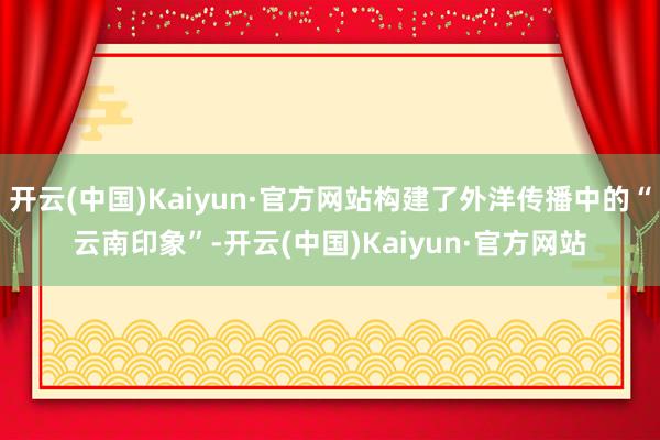 开云(中国)Kaiyun·官方网站构建了外洋传播中的“云南印象”-开云(中国)Kaiyun·官方网站