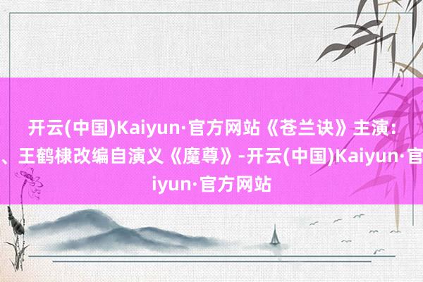 开云(中国)Kaiyun·官方网站《苍兰诀》主演：虞书欣、王鹤棣改编自演义《魔尊》-开云(中国)Kaiyun·官方网站