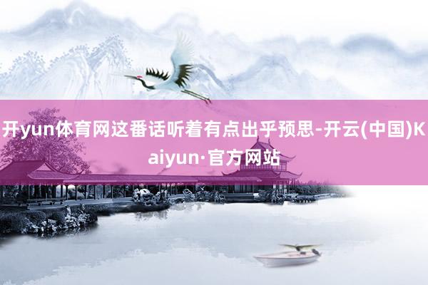 开yun体育网这番话听着有点出乎预思-开云(中国)Kaiyun·官方网站
