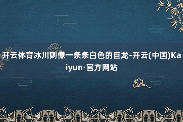 开云体育冰川则像一条条白色的巨龙-开云(中国)Kaiyun·官方网站