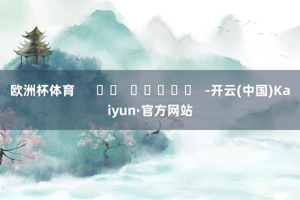 欧洲杯体育      		  					  -开云(中国)Kaiyun·官方网站