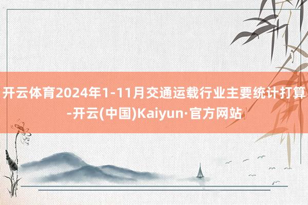 开云体育2024年1-11月交通运载行业主要统计打算-开云(中国)Kaiyun·官方网站