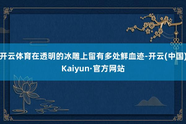 开云体育在透明的冰雕上留有多处鲜血迹-开云(中国)Kaiyun·官方网站
