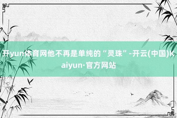 开yun体育网他不再是单纯的“灵珠”-开云(中国)Kaiyun·官方网站