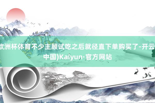 欧洲杯体育不少主顾试吃之后就径直下单购买了-开云(中国)Kaiyun·官方网站