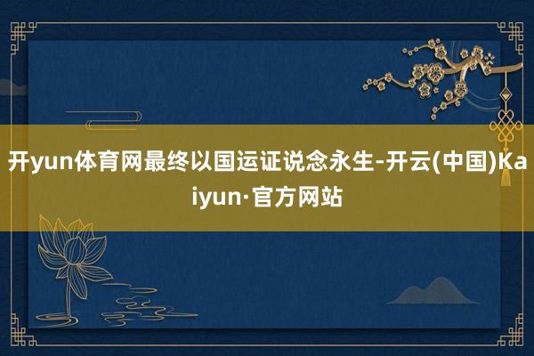 开yun体育网最终以国运证说念永生-开云(中国)Kaiyun·官方网站