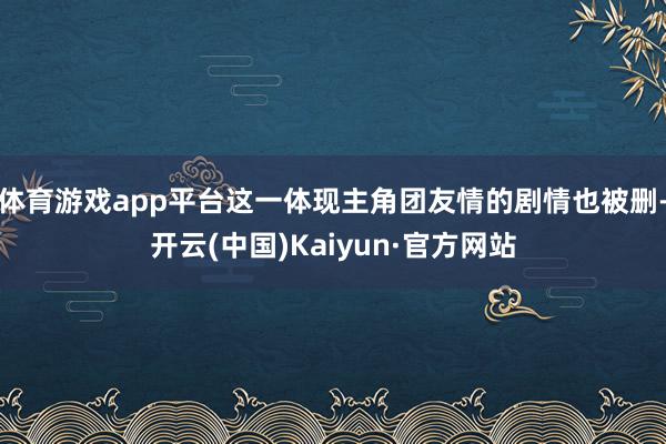 体育游戏app平台这一体现主角团友情的剧情也被删-开云(中国)Kaiyun·官方网站