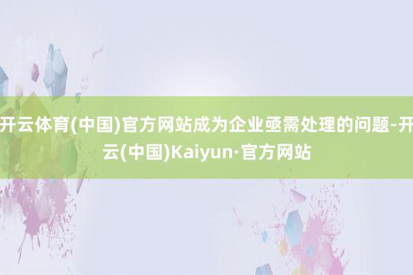 开云体育(中国)官方网站成为企业亟需处理的问题-开云(中国)Kaiyun·官方网站