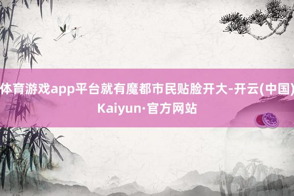 体育游戏app平台就有魔都市民贴脸开大-开云(中国)Kaiyun·官方网站