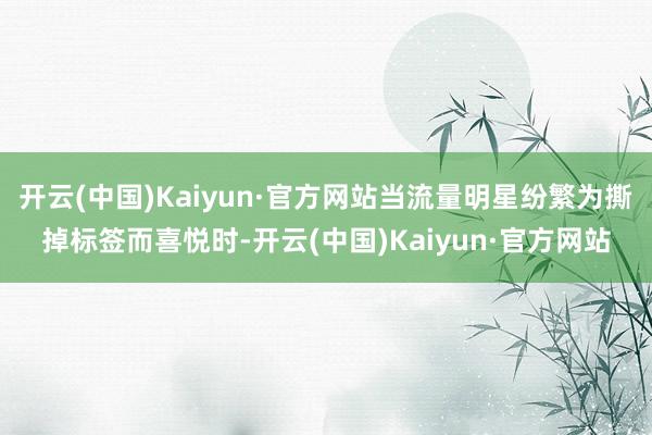 开云(中国)Kaiyun·官方网站当流量明星纷繁为撕掉标签而喜悦时-开云(中国)Kaiyun·官方网站