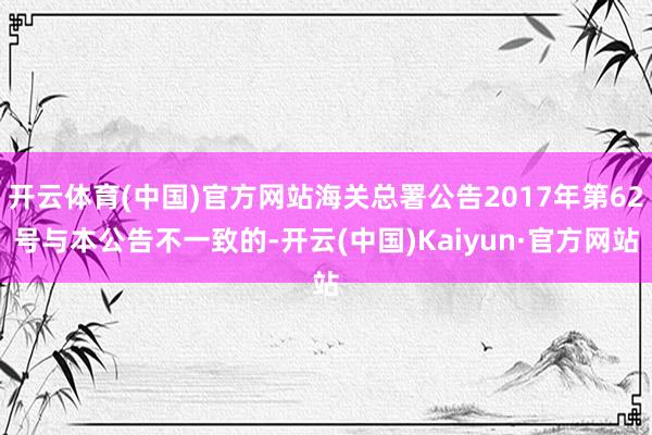 开云体育(中国)官方网站海关总署公告2017年第62号与本公告不一致的-开云(中国)Kaiyun·官方网站