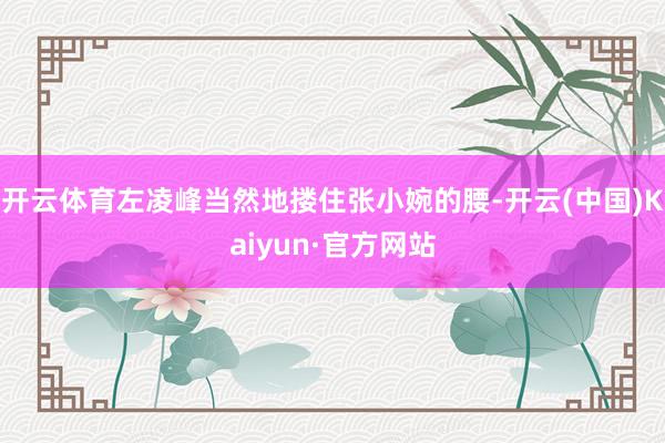 开云体育左凌峰当然地搂住张小婉的腰-开云(中国)Kaiyun·官方网站