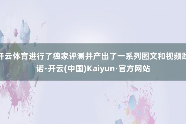 开云体育进行了独家评测并产出了一系列图文和视频践诺-开云(中国)Kaiyun·官方网站