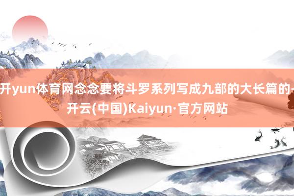 开yun体育网念念要将斗罗系列写成九部的大长篇的-开云(中国)Kaiyun·官方网站