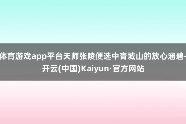 体育游戏app平台天师张陵便选中青城山的放心涵碧-开云(中国)Kaiyun·官方网站